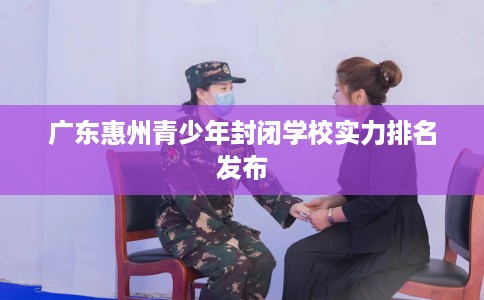 广东惠州青少年封闭学校实力排名发布