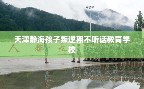 天津静海孩子叛逆期不听话教育学校 天津静海孩子叛逆期不听话教育学校