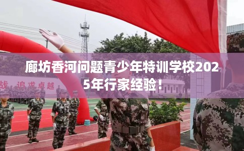 廊坊香河问题青少年特训学校2025年行家经验！
