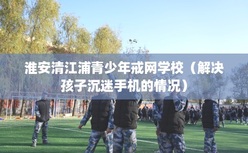 淮安清江浦青少年戒网学校（解决孩子沉迷手机的情况）