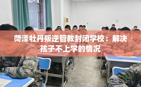 菏泽牡丹叛逆管教封闭学校：解决孩子不上学的情况