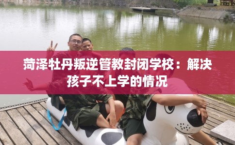 菏泽牡丹叛逆管教封闭学校：解决孩子不上学的情况