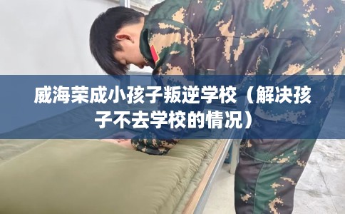 威海荣成小孩子叛逆学校（解决孩子不去学校的情况）