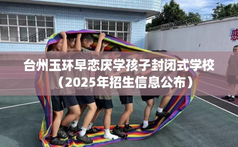 台州玉环早恋厌学孩子封闭式学校（2025年招生信息公布）