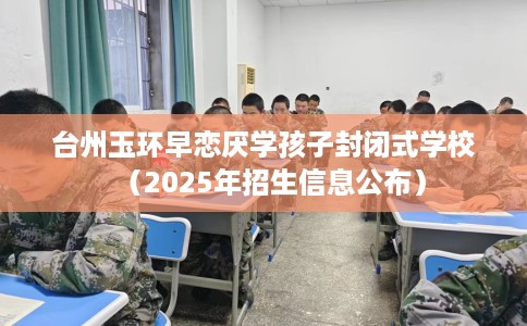 台州玉环早恋厌学孩子封闭式学校（2025年招生信息公布）