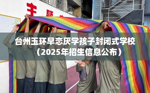 台州玉环早恋厌学孩子封闭式学校（2025年招生信息公布）