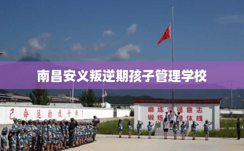 南昌安义叛逆期孩子管理学校 南昌安义叛逆期孩子管理学校