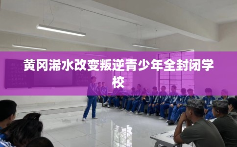 黄冈浠水改变叛逆青少年全封闭学校