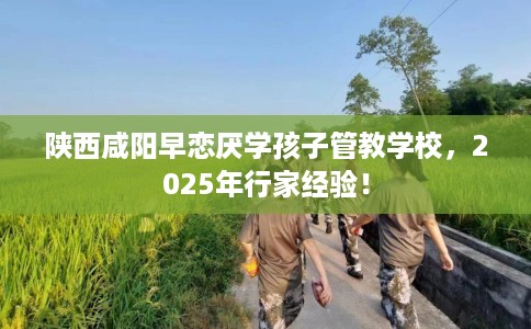 陕西咸阳早恋厌学孩子管教学校，2025年行家经验！