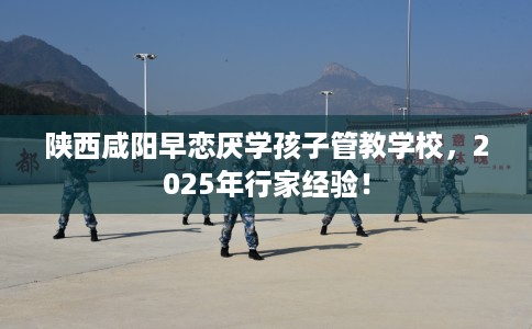 陕西咸阳早恋厌学孩子管教学校，2025年行家经验！