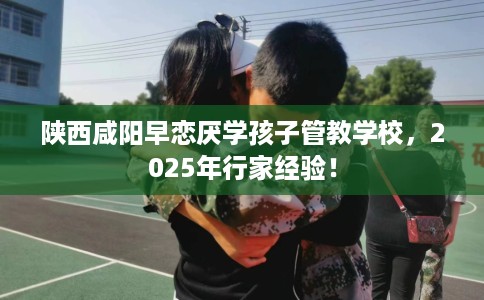 陕西咸阳早恋厌学孩子管教学校，2025年行家经验！
