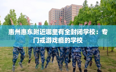 惠州惠东附近哪里有全封闭学校：专门戒游戏瘾的学校