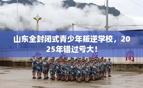 山东全封闭式青少年叛逆学校,2025年错过亏大! 山东全封闭式青少年叛逆学校,2025年错过亏大!