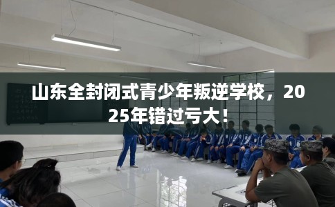 山东全封闭式青少年叛逆学校,2025年错过亏大! 山东全封闭式青少年叛逆学校,2025年错过亏大!