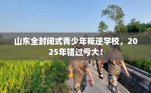 山东全封闭式青少年叛逆学校,2025年错过亏大! 山东全封闭式青少年叛逆学校,2025年错过亏大!