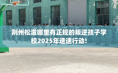 荆州松滋哪里有正规的叛逆孩子学校2025年速速行动!
