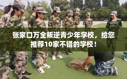 张家口万全叛逆青少年学校，给您推荐10家不错的学校！