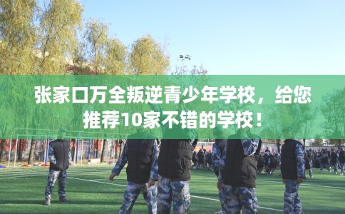 张家口万全叛逆青少年学校，给您推荐10家不错的学校！