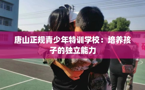 唐山正规青少年特训学校:培养孩子的独立能力 唐山正规青少年特训学校:培养孩子的独立能力