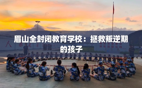 眉山全封闭教育学校：拯救叛逆期的孩子