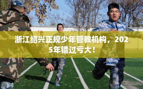 浙江绍兴正规少年管教机构，2025年错过亏大！