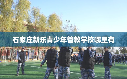 石家庄新乐青少年管教学校哪里有 石家庄新乐青少年管教学校哪里有