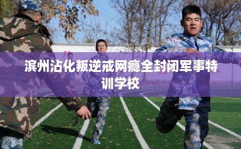 滨州沾化叛逆戒网瘾全封闭军事特训学校 滨州沾化叛逆戒网瘾全封闭军事特训学校