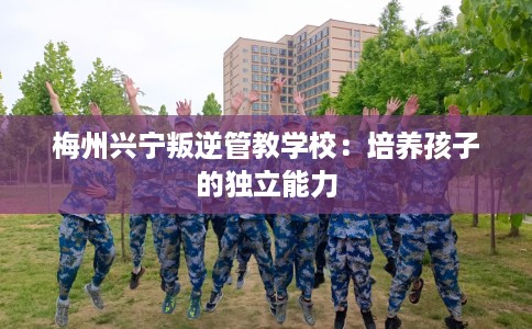 梅州兴宁叛逆管教学校：培养孩子的独立能力