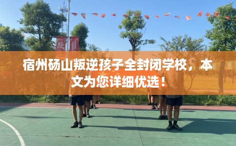 宿州砀山叛逆孩子全封闭学校，本文为您详细优选！