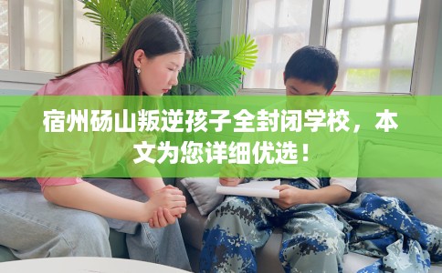 宿州砀山叛逆孩子全封闭学校，本文为您详细优选！