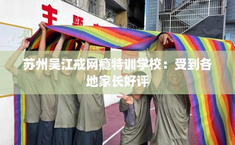 苏州吴江戒网瘾特训学校:受到各地家长好评 苏州吴江戒网瘾特训学校:受到各地家长好评
