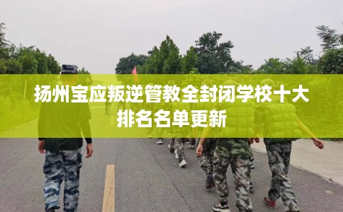 扬州宝应叛逆管教全封闭学校十大排名名单更新