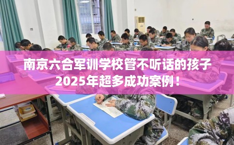 南京六合军训学校管不听话的孩子2025年超多成功案例！