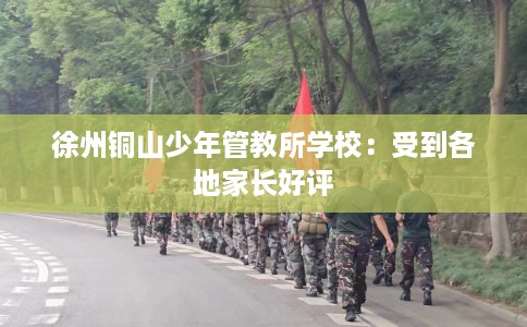 徐州铜山少年管教所学校：受到各地家长好评