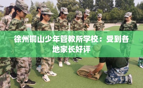 徐州铜山少年管教所学校：受到各地家长好评