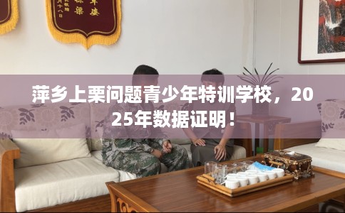 萍乡上栗问题青少年特训学校，2025年数据证明！