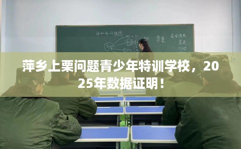萍乡上栗问题青少年特训学校，2025年数据证明！
