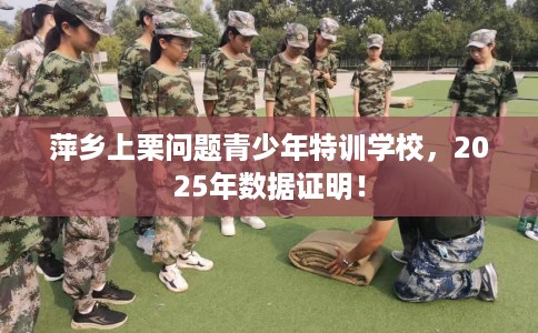 萍乡上栗问题青少年特训学校，2025年数据证明！