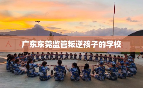 广东东莞监管叛逆孩子的学校