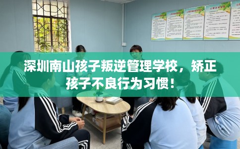 深圳南山孩子叛逆管理学校，矫正孩子不良行为习惯！