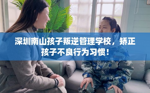 深圳南山孩子叛逆管理学校，矫正孩子不良行为习惯！