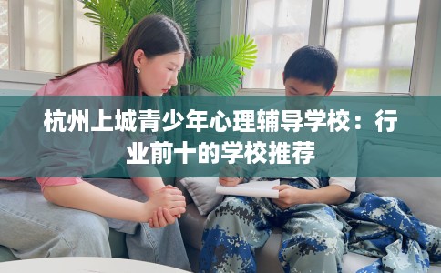 杭州上城青少年心理辅导学校：行业前十的学校推荐