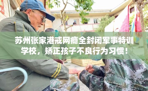 苏州张家港戒网瘾全封闭军事特训学校，矫正孩子不良行为习惯！