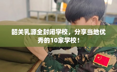 韶关乳源全封闭学校，分享当地优秀的10家学校！