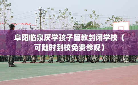 阜阳临泉厌学孩子管教封闭学校（可随时到校免费参观）
