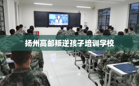 扬州高邮叛逆孩子培训学校