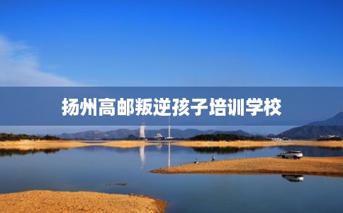 扬州高邮叛逆孩子培训学校