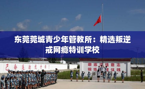 东莞莞城青少年管教所：精选叛逆戒网瘾特训学校