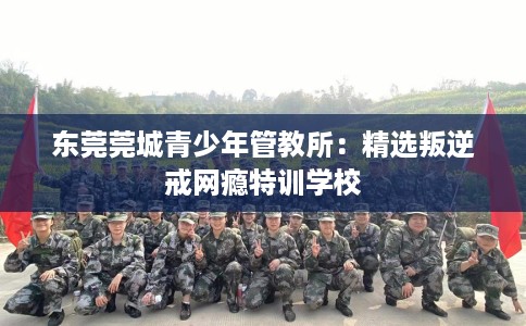 东莞莞城青少年管教所：精选叛逆戒网瘾特训学校