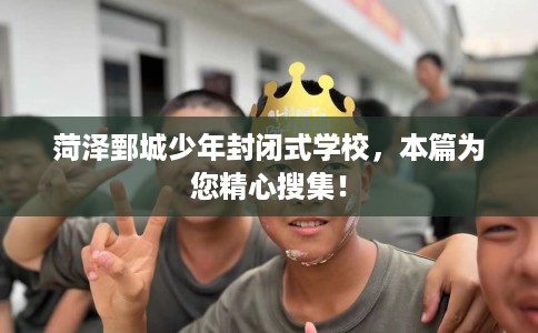 菏泽鄄城少年封闭式学校，本篇为您精心搜集！